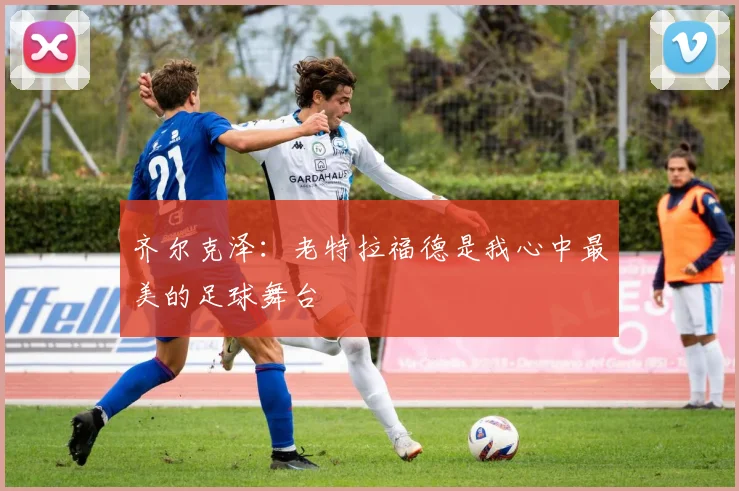 齐尔克泽：老特拉福德是我心中最美的足球舞台