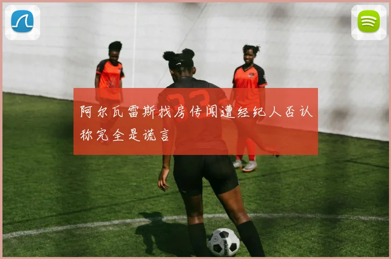 阿尔瓦雷斯找房传闻遭经纪人否认称完全是谎言