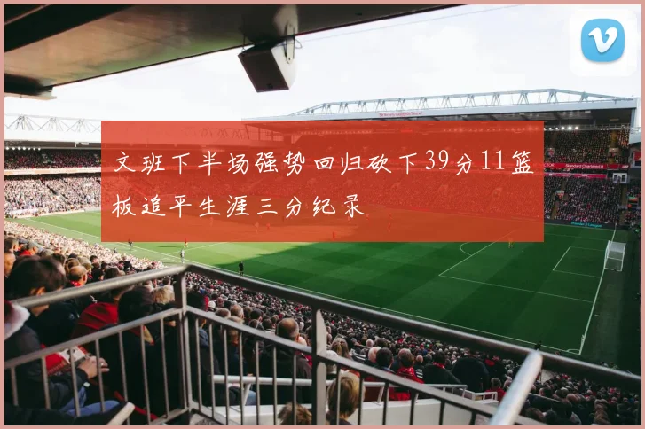 文班下半场强势回归砍下39分11篮板追平生涯三分纪录