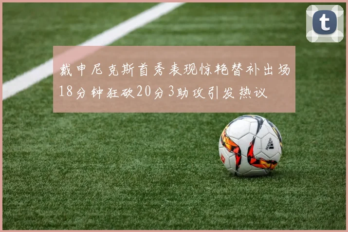 戴申尼克斯首秀表现惊艳替补出场18分钟狂砍20分3助攻引发热议