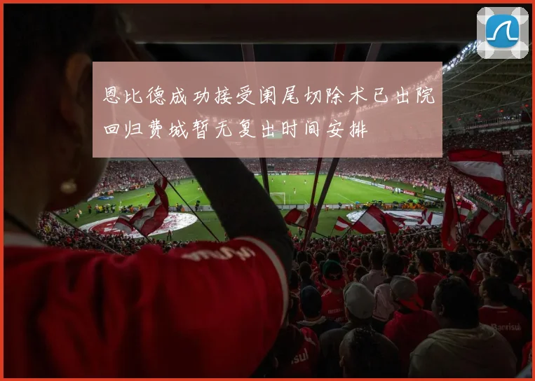恩比德成功接受阑尾切除术已出院回归费城暂无复出时间安排