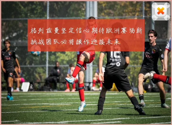 格列兹曼坚定信心期待欧洲赛场新挑战团队必将振作迎接未来