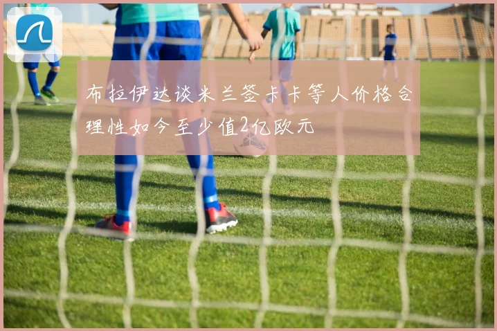 布拉伊达谈米兰签卡卡等人价格合理性如今至少值2亿欧元