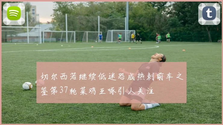 切尔西若继续低迷恐成热刺前车之鉴第37轮菜鸡互啄引人关注