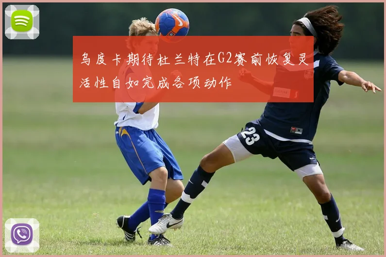 乌度卡期待杜兰特在G2赛前恢复灵活性自如完成各项动作