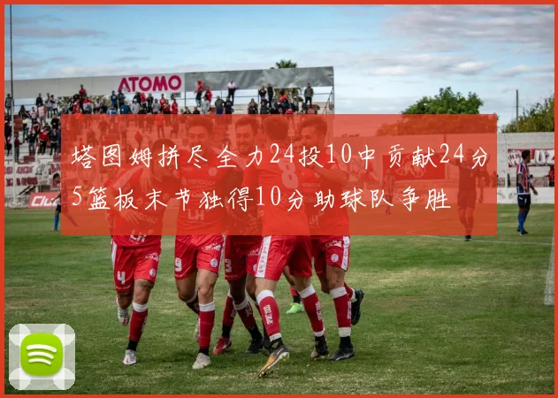 塔图姆拼尽全力24投10中贡献24分5篮板末节独得10分助球队争胜