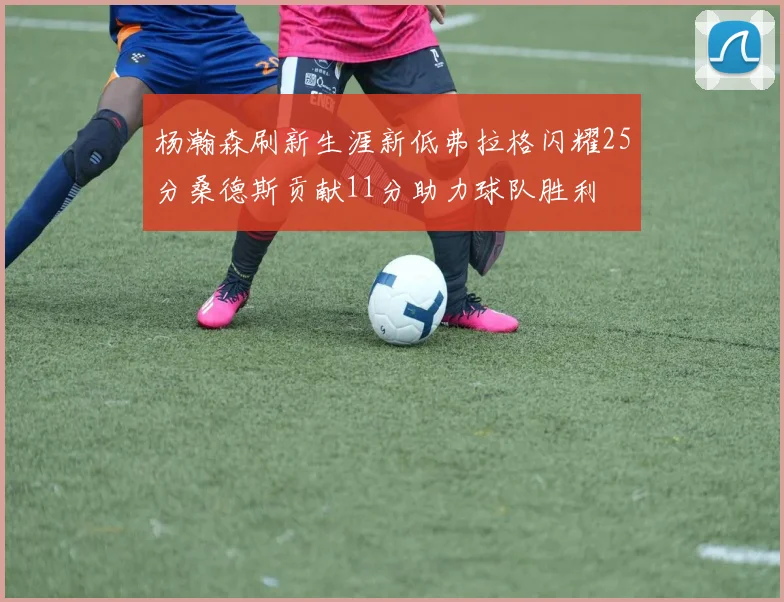 杨瀚森刷新生涯新低弗拉格闪耀25分桑德斯贡献11分助力球队胜利