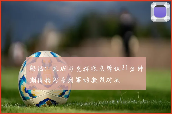 船记：文班与克林根交锋仅21分钟期待精彩系列赛的激烈对决