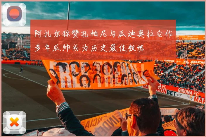 阿扎尔称赞孔帕尼与瓜迪奥拉合作多年瓜帅或为历史最佳教练