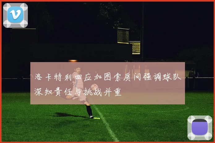 洛卡特利回应加图索质问强调球队深知责任与挑战并重