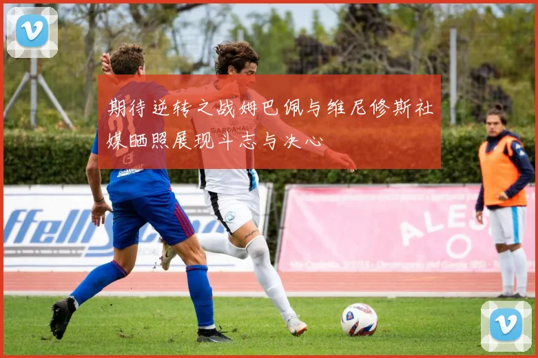 期待逆转之战姆巴佩与维尼修斯社媒晒照展现斗志与决心