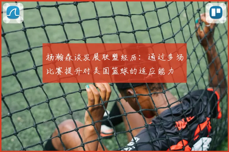 杨瀚森谈发展联盟经历：通过多场比赛提升对美国篮球的适应能力