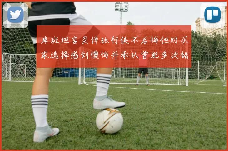 库班坦言卖掉独行侠不后悔但对买家选择感到懊悔并承认曾犯多次错误