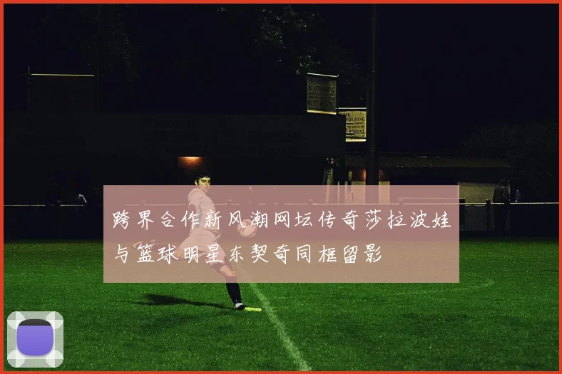 跨界合作新风潮网坛传奇莎拉波娃与篮球明星东契奇同框留影